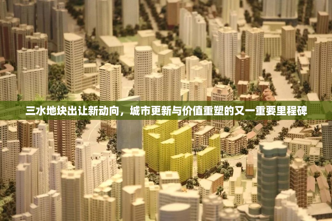 三水地塊出讓新動向，城市更新與價值重塑的又一重要里程碑
