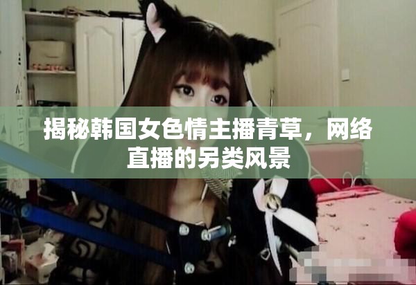 揭秘韓國女色情主播青草，網(wǎng)絡(luò)直播的另類風(fēng)景