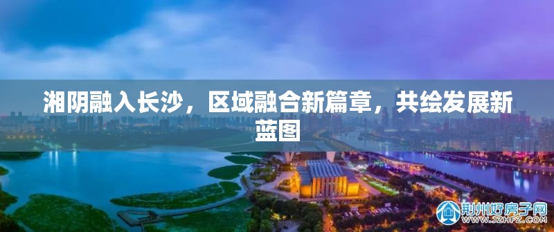 湘陰融入長沙，區(qū)域融合新篇章，共繪發(fā)展新藍(lán)圖