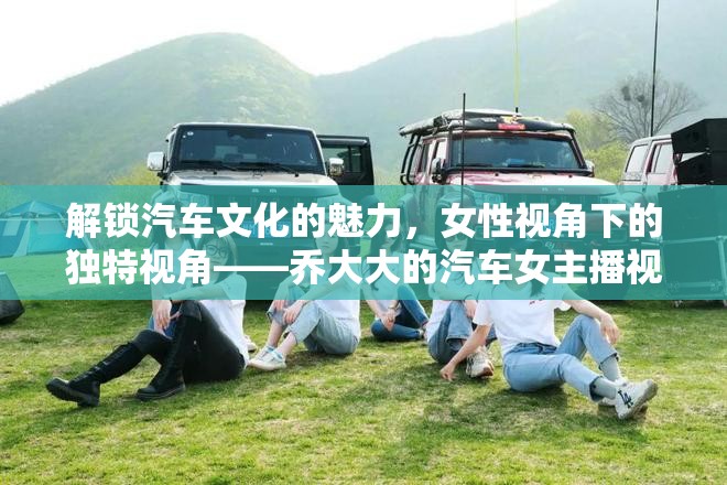 解鎖汽車文化的魅力，女性視角下的獨(dú)特視角——喬大大的汽車女主播視頻