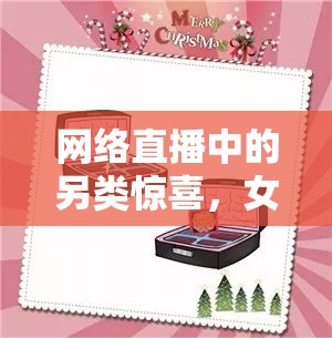 網(wǎng)絡(luò)直播中的另類驚喜，女主播收到的奇葩禮物