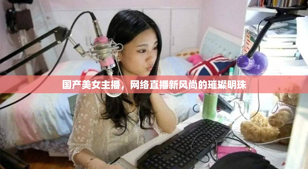 國產(chǎn)美女主播，網(wǎng)絡(luò)直播新風(fēng)尚的璀璨明珠