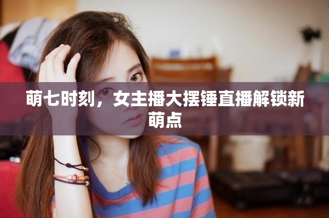 萌七時(shí)刻，女主播大擺錘直播解鎖新萌點(diǎn)