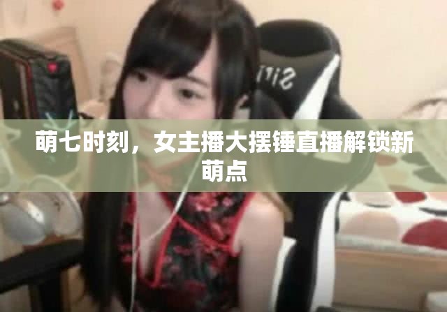 萌七時(shí)刻，女主播大擺錘直播解鎖新萌點(diǎn)