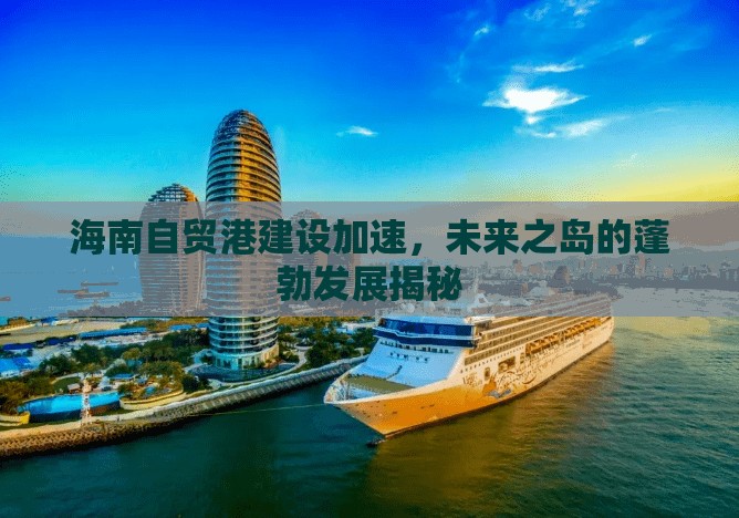 海南自貿(mào)港建設(shè)加速，未來之島的蓬勃發(fā)展揭秘
