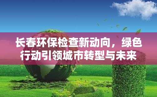 長春環(huán)保檢查新動向，綠色行動引領(lǐng)城市轉(zhuǎn)型與未來展望
