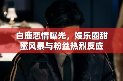白鹿戀情曝光，娛樂(lè)圈甜蜜風(fēng)暴與粉絲熱烈反應(yīng)