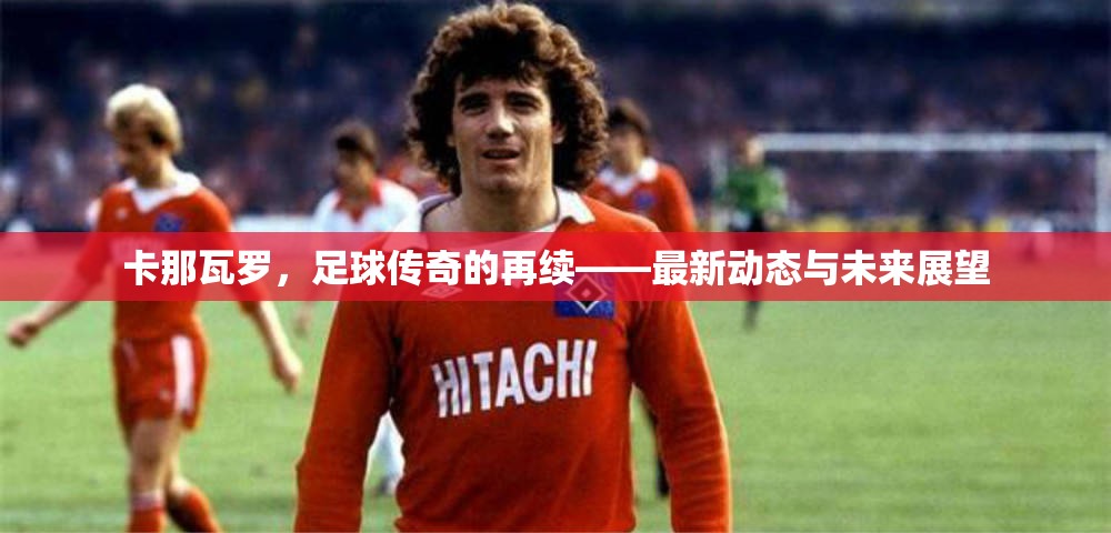 卡那瓦羅，足球傳奇的再續(xù)——最新動態(tài)與未來展望