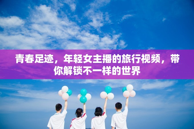 青春足跡，年輕女主播的旅行視頻，帶你解鎖不一樣的世界