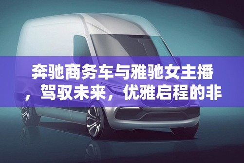 奔馳商務(wù)車與雅馳女主播，駕馭未來(lái)，優(yōu)雅啟程的非凡之旅
