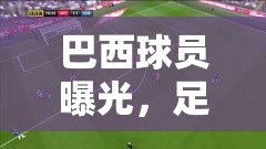 巴西球員曝光，足球場上的明星風采與幕后故事