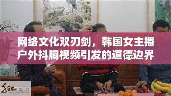 網(wǎng)絡(luò)文化雙刃劍，韓國(guó)女主播戶外抖胸視頻引發(fā)的道德邊界探討