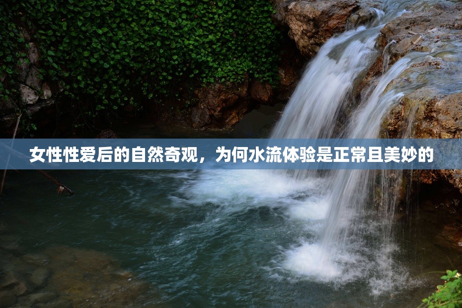 女性性愛后的自然奇觀，為何水流體驗是正常且美妙的