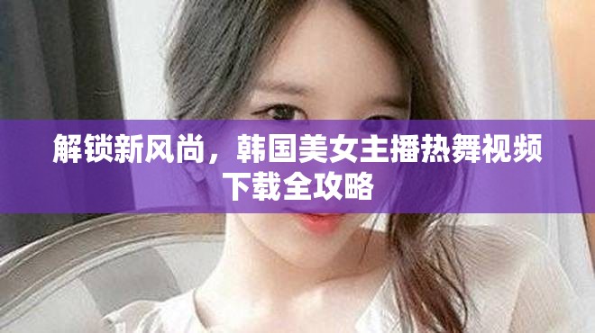 解鎖新風(fēng)尚，韓國美女主播熱舞視頻下載全攻略