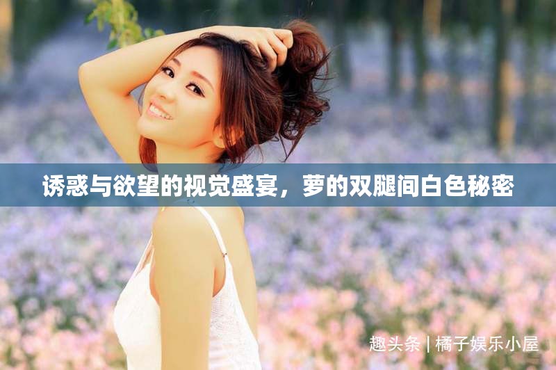 誘惑與欲望的視覺盛宴，蘿的雙腿間白色秘密
