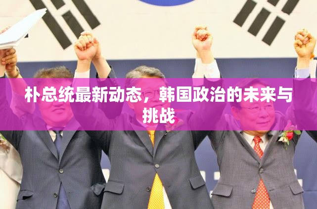 樸總統(tǒng)最新動態(tài)，韓國政治的未來與挑戰(zhàn)