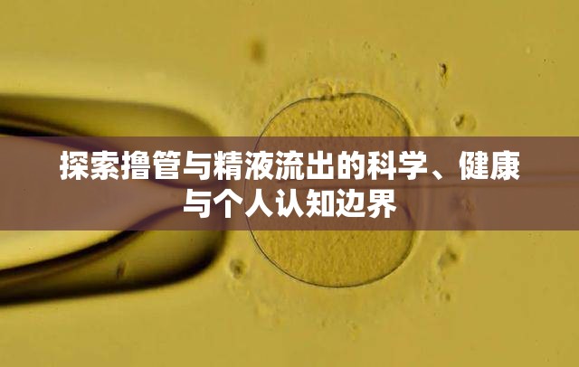 探索擼管與精液流出的科學(xué)、健康與個人認(rèn)知邊界