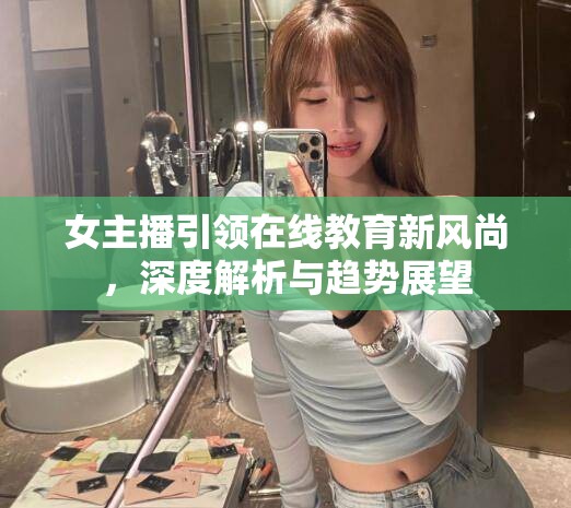女主播引領(lǐng)在線教育新風尚，深度解析與趨勢展望