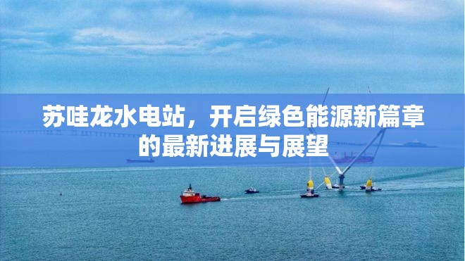蘇哇龍水電站，開啟綠色能源新篇章的最新進(jìn)展與展望