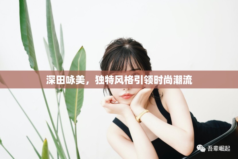 深田詠美，獨特風(fēng)格引領(lǐng)時尚潮流