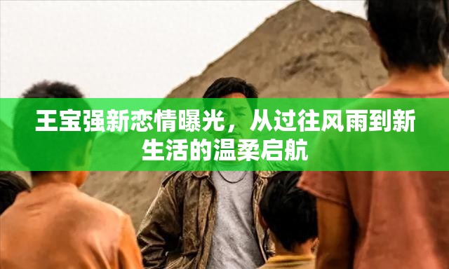 王寶強新戀情曝光，從過往風雨到新生活的溫柔啟航