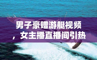 男子豪贈游艇視頻，女主播直播間引熱議