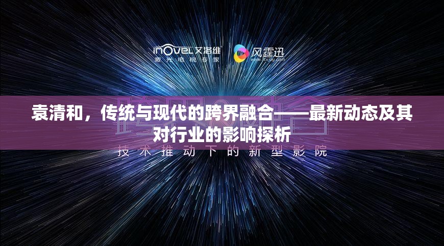 袁清和，傳統(tǒng)與現(xiàn)代的跨界融合——最新動態(tài)及其對行業(yè)的影響探析