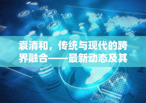 袁清和，傳統(tǒng)與現(xiàn)代的跨界融合——最新動態(tài)及其對行業(yè)的影響探析