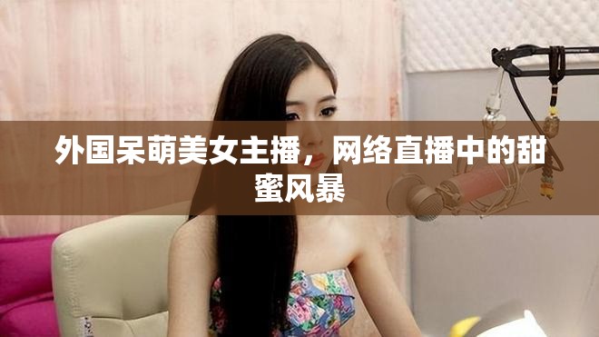 外國呆萌美女主播，網(wǎng)絡(luò)直播中的甜蜜風(fēng)暴