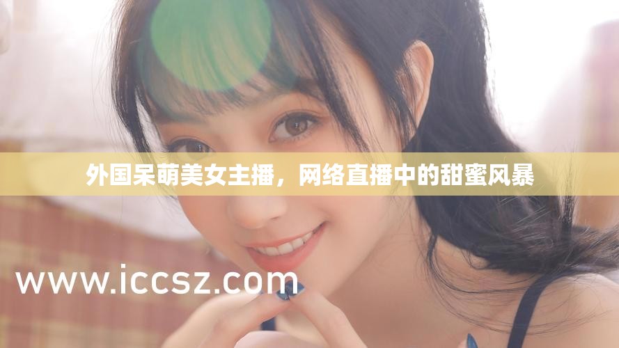 外國呆萌美女主播，網(wǎng)絡(luò)直播中的甜蜜風(fēng)暴