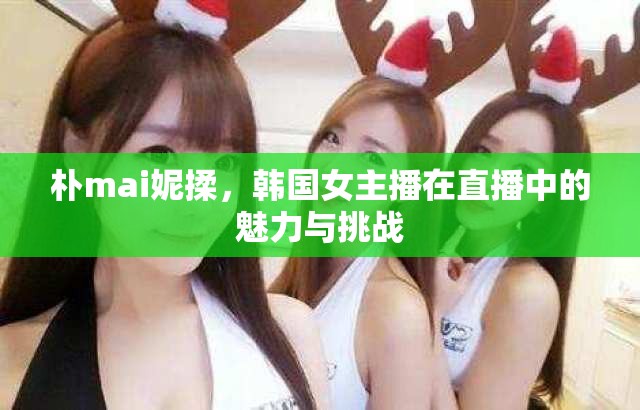 樸mai妮揉，韓國(guó)女主播在直播中的魅力與挑戰(zhàn)