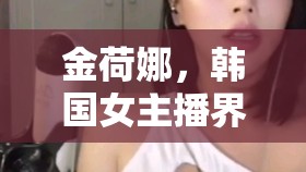 金荷娜，韓國女主播界的璀璨明珠，魅力與福利的雙重盛宴