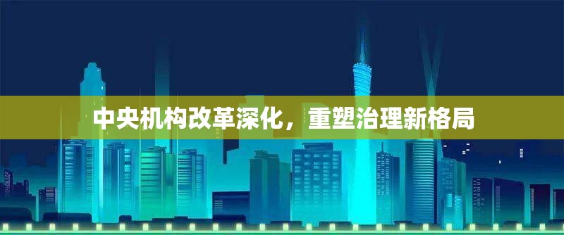 中央機構(gòu)改革深化，重塑治理新格局