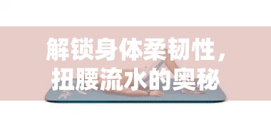 解鎖身體柔韌性，扭腰流水的奧秘