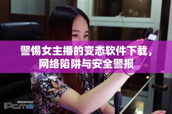 警惕女主播的變態(tài)軟件下載，網(wǎng)絡(luò)陷阱與安全警報