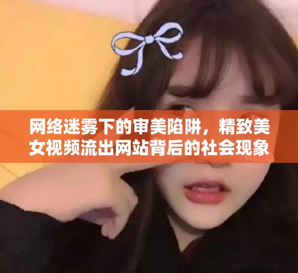 網(wǎng)絡(luò)迷霧下的審美陷阱，精致美女視頻流出網(wǎng)站背后的社會現(xiàn)象與影響探析