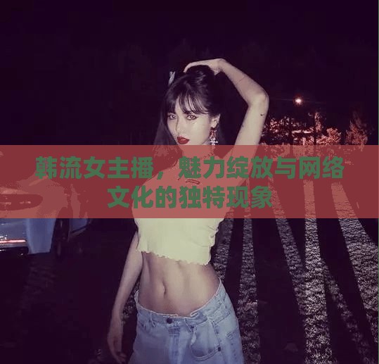 韓流女主播，魅力綻放與網(wǎng)絡文化的獨特現(xiàn)象