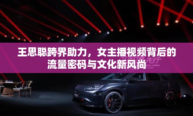 王思聰跨界助力，女主播視頻背后的流量密碼與文化新風(fēng)尚