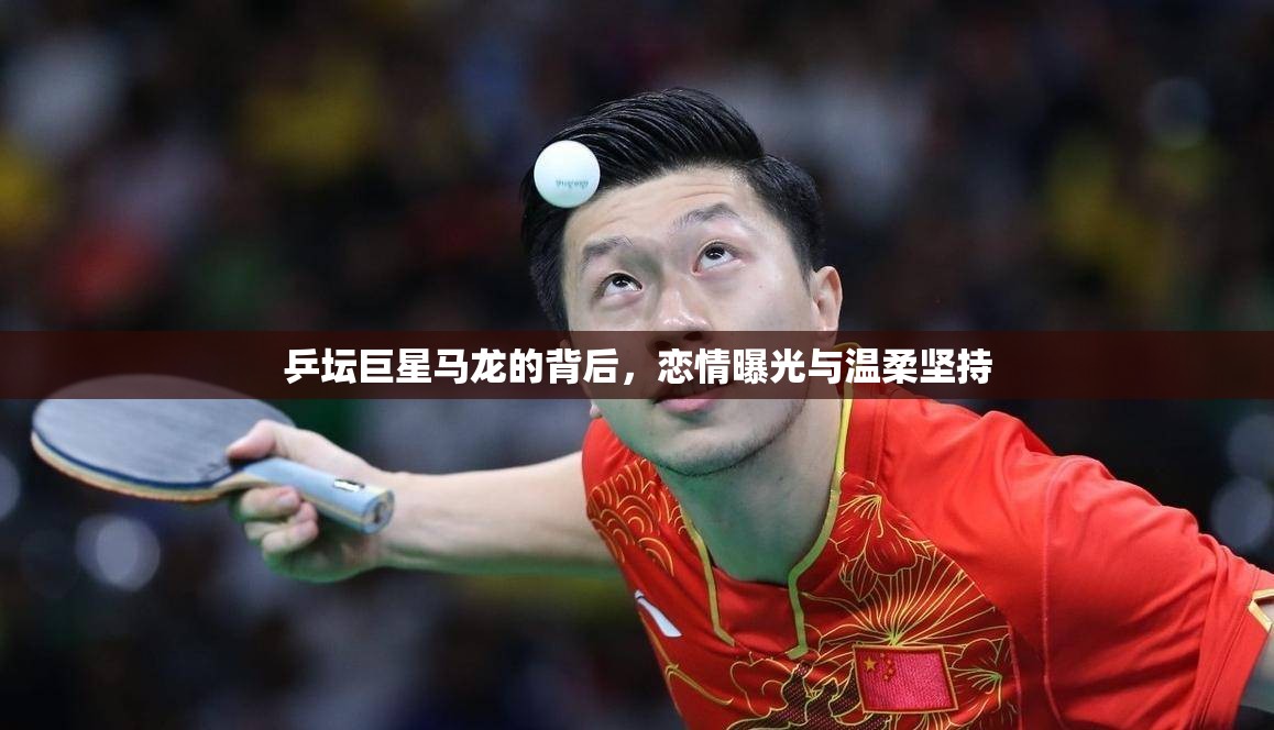 乒壇巨星馬龍的背后，戀情曝光與溫柔堅(jiān)持