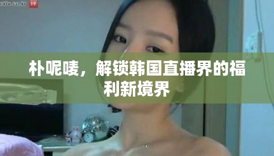 樸呢嘜，解鎖韓國直播界的福利新境界