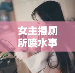 女主播廁所噴水事件，網(wǎng)絡(luò)直播的灰色地帶與道德邊界的探討