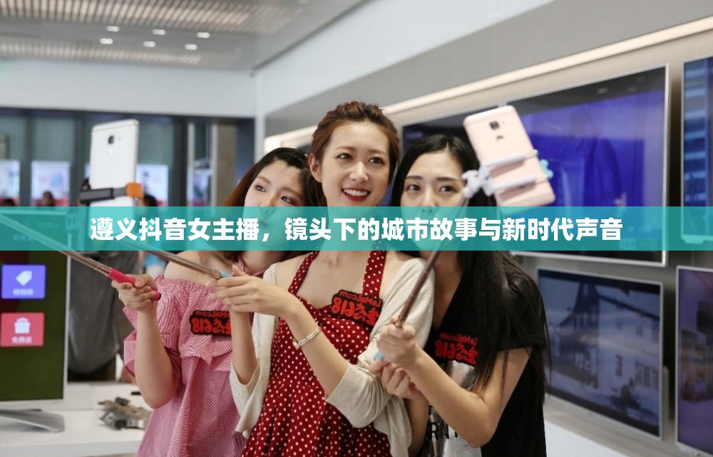 遵義抖音女主播，鏡頭下的城市故事與新時代聲音