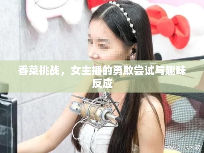 香菜挑戰(zhàn)，女主播的勇敢嘗試與趣味反應(yīng)
