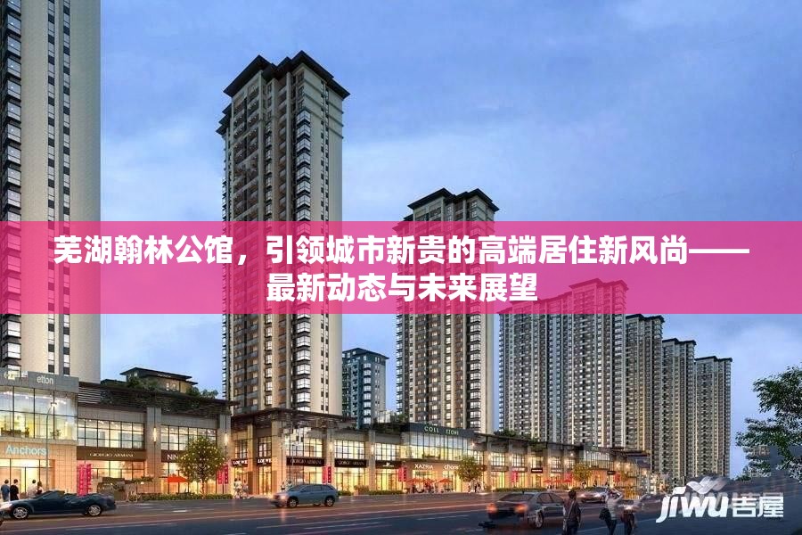 蕪湖翰林公館，引領城市新貴的高端居住新風尚——最新動態(tài)與未來展望