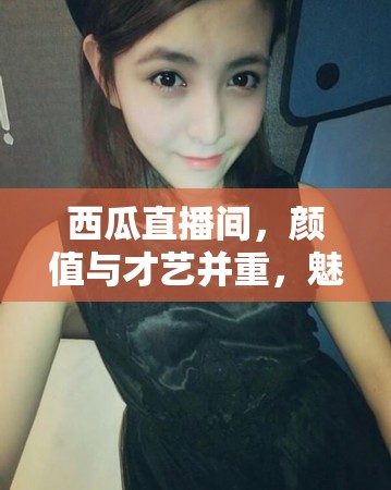 西瓜直播間，顏值與才藝并重，魅力女神的精彩瞬間