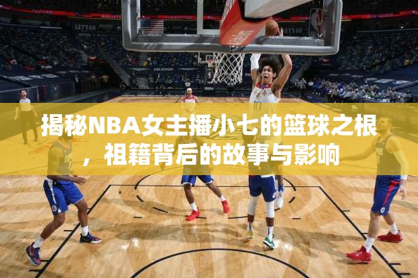 揭秘NBA女主播小七的籃球之根，祖籍背后的故事與影響