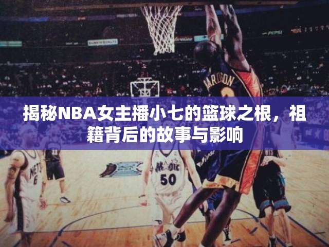 揭秘NBA女主播小七的籃球之根，祖籍背后的故事與影響