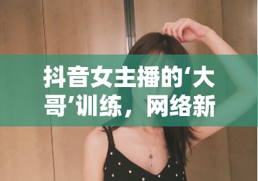 抖音女主播的‘大哥’訓(xùn)練，網(wǎng)絡(luò)新風(fēng)尚下的情感博弈