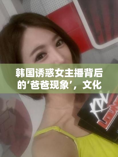 韓國誘惑女主播背后的‘爸爸現(xiàn)象’，文化、心理與網(wǎng)絡(luò)直播的交織