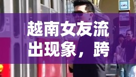 越南女友流出現(xiàn)象，跨國戀情中的文化碰撞與情感紐帶